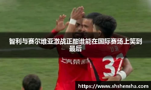 智利与赛尔维亚激战正酣谁能在国际赛场上笑到最后
